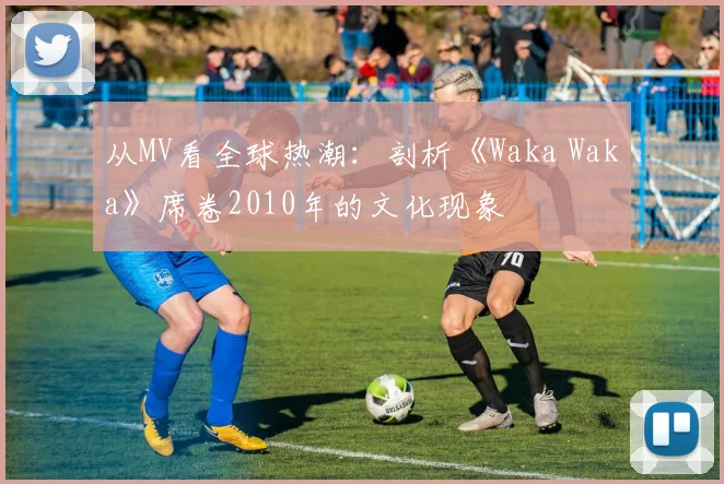 从MV看全球热潮：剖析《Waka Waka》席卷2010年的文化现象