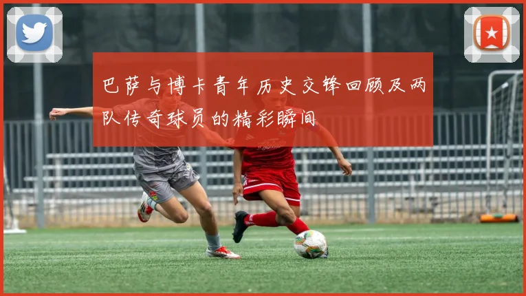 巴萨与博卡青年历史交锋回顾及两队传奇球员的精彩瞬间