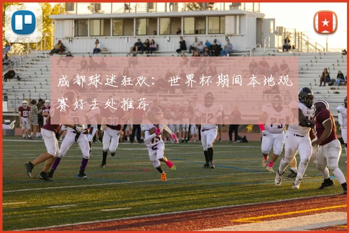 成都球迷狂欢：世界杯期间本地观赛好去处推荐
