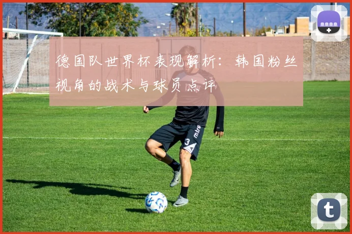 德国队世界杯表现解析：韩国粉丝视角的战术与球员点评