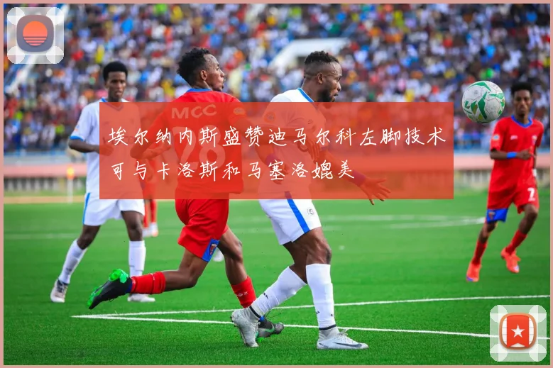 埃尔纳内斯盛赞迪马尔科左脚技术可与卡洛斯和马塞洛媲美