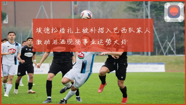埃德松婚礼上被补招入巴西队家人激动泪洒现场事业运势大好