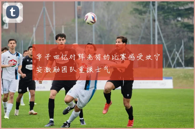 华子回忆对阵老将的比赛感受坎宁安激励团队重振士气