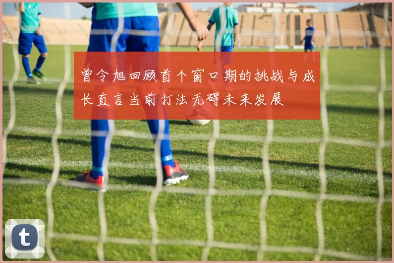 曾令旭回顾首个窗口期的挑战与成长直言当前打法无碍未来发展